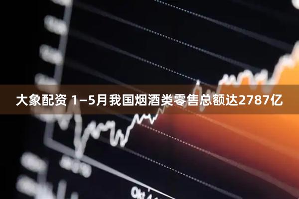 大象配资 1—5月我国烟酒类零售总额达2787亿