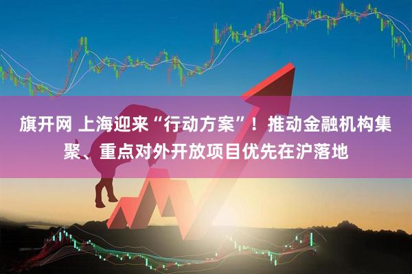 旗开网 上海迎来“行动方案”！推动金融机构集聚、重点对外开放项目优先在沪落地