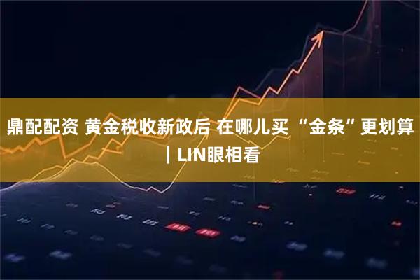 鼎配配资 黄金税收新政后 在哪儿买 “金条”更划算｜LIN眼相看