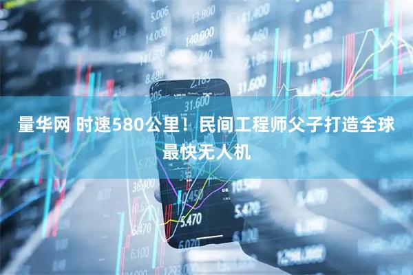 量华网 时速580公里！民间工程师父子打造全球最快无人机