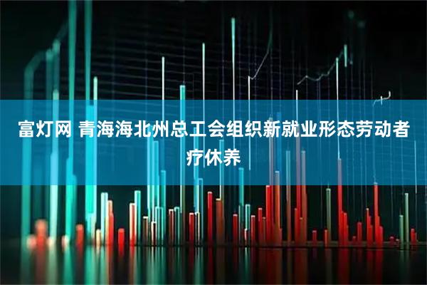 富灯网 青海海北州总工会组织新就业形态劳动者疗休养