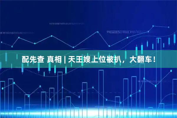 配先查 真相 | 天王嫂上位被扒，大翻车！