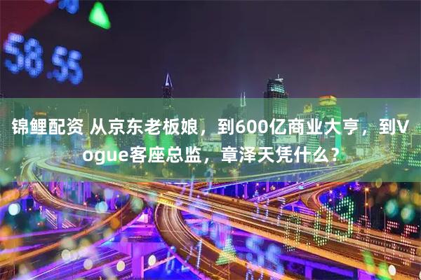 锦鲤配资 从京东老板娘，到600亿商业大亨，到Vogue客座总监，章泽天凭什么？