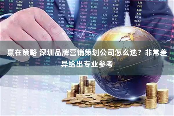 赢在策略 深圳品牌营销策划公司怎么选？非常差异给出专业参考