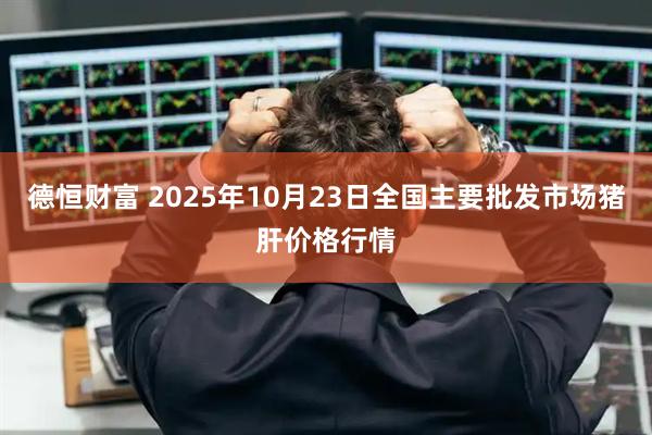 德恒财富 2025年10月23日全国主要批发市场猪肝价格行情