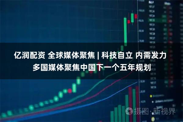 亿润配资 全球媒体聚焦 | 科技自立 内需发力 多国媒体聚焦中国下一个五年规划