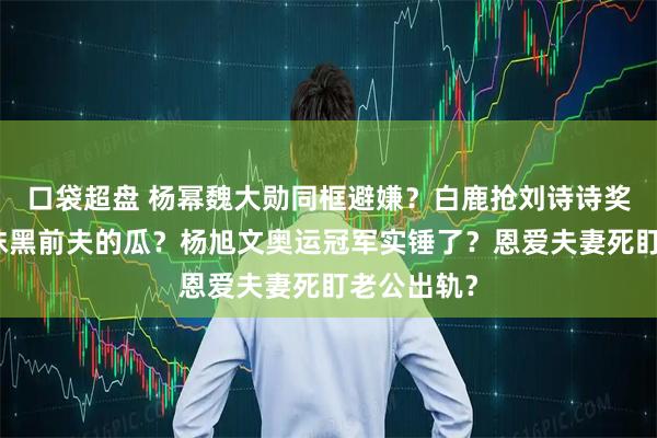 口袋超盘 杨幂魏大勋同框避嫌？白鹿抢刘诗诗奖项？姚晨抹黑前夫的瓜？杨旭文奥运冠军实锤了？恩爱夫妻死盯老公出轨？