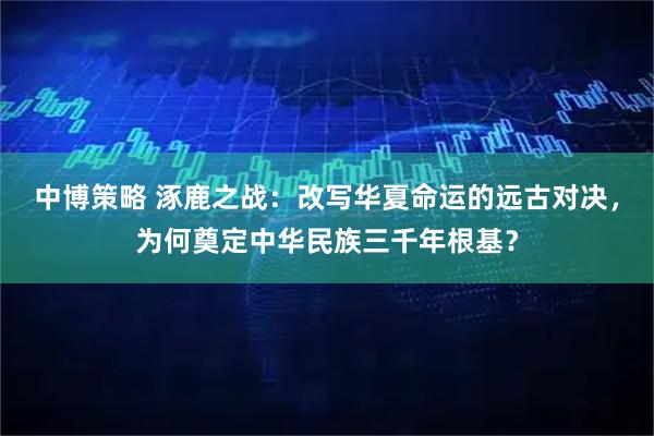 中博策略 涿鹿之战：改写华夏命运的远古对决，为何奠定中华民族三千年根基？