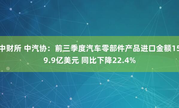 中财所 中汽协：前三季度汽车零部件产品进口金额159.9亿美元 同比下降22.4%