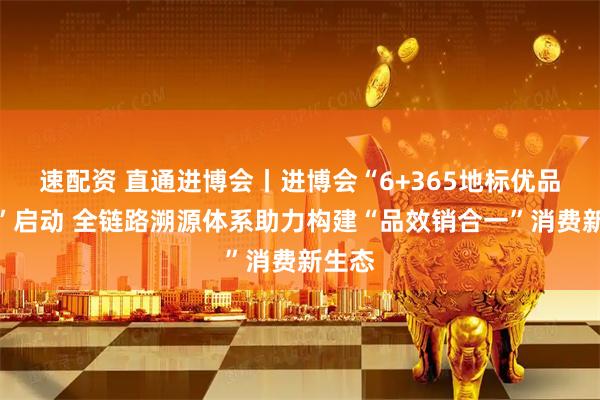速配资 直通进博会丨进博会“6+365地标优品专区”启动 全链路溯源体系助力构建“品效销合一”消费新生态