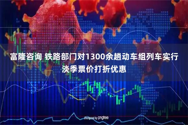 富隆咨询 铁路部门对1300余趟动车组列车实行淡季票价打折优惠