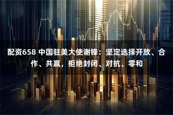 配资658 中国驻美大使谢锋：坚定选择开放、合作、共赢，拒绝封闭、对抗、零和