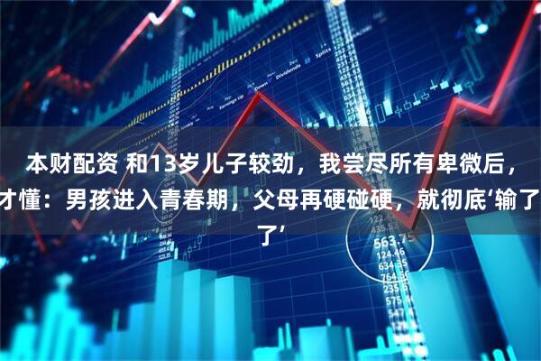 本财配资 和13岁儿子较劲，我尝尽所有卑微后，才懂：男孩进入青春期，父母再硬碰硬，就彻底‘输了’