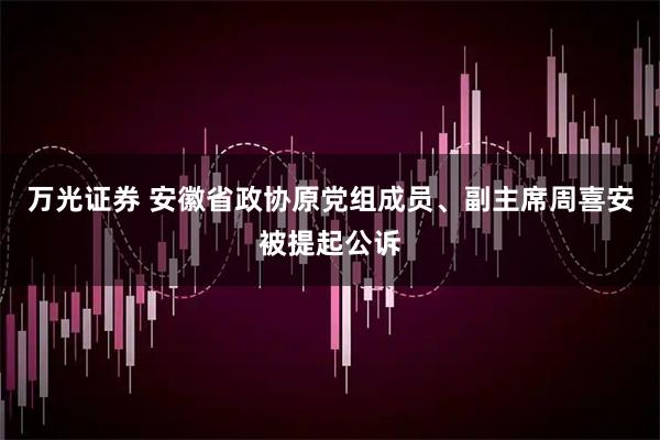 万光证券 安徽省政协原党组成员、副主席周喜安被提起公诉