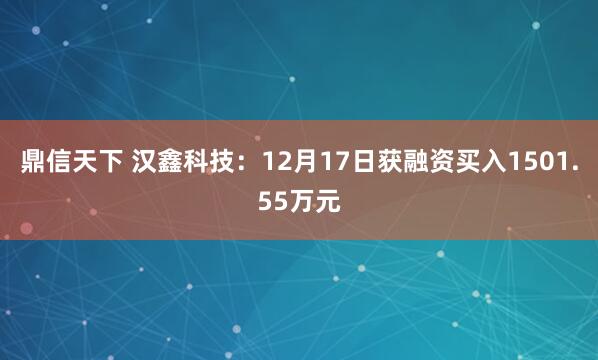 鼎信天下 汉鑫科技：12月17日获融资买入1501.55万元