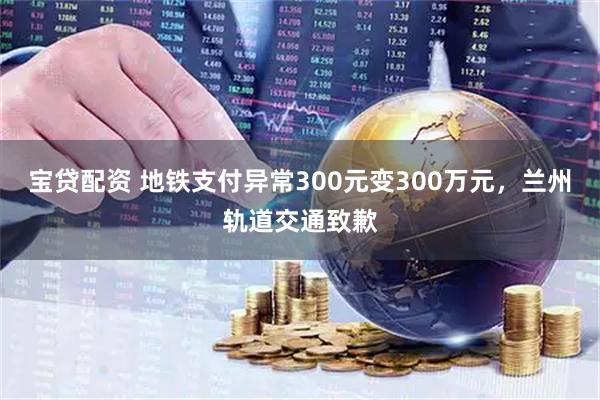 宝贷配资 地铁支付异常300元变300万元,兰州轨道交通致歉
