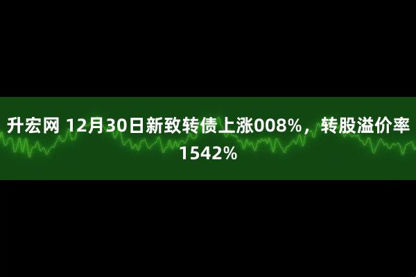 升宏网 12月30日新致转债上涨008%，转股溢价率1542%