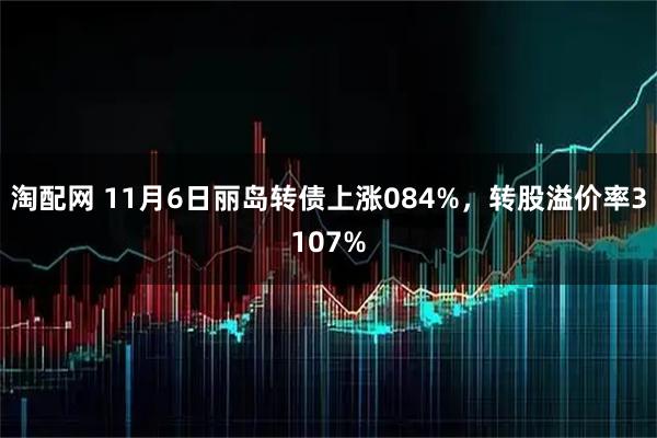 淘配网 11月6日丽岛转债上涨084%，转股溢价率3107%