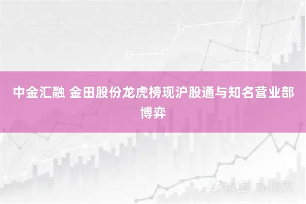 中金汇融 金田股份龙虎榜现沪股通与知名营业部博弈