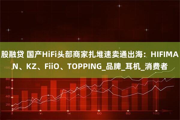 股融贷 国产HiFi头部商家扎堆速卖通出海：HIFIMAN、KZ、FiiO、TOPPING_品牌_耳机_消费者