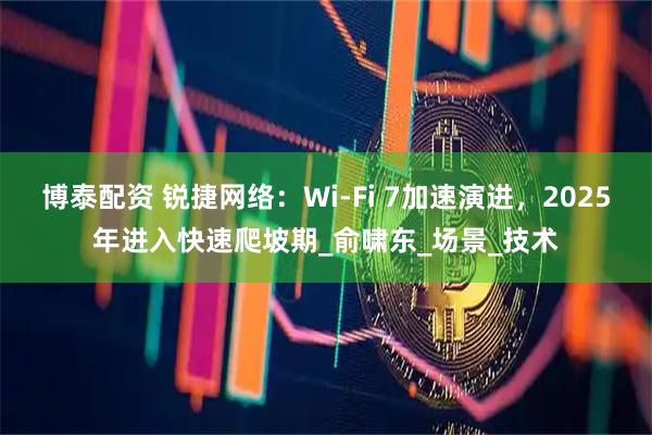 博泰配资 锐捷网络：Wi-Fi 7加速演进，2025年进入快速爬坡期_俞啸东_场景_技术