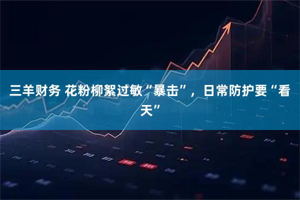 三羊财务 花粉柳絮过敏“暴击”，日常防护要“看天”