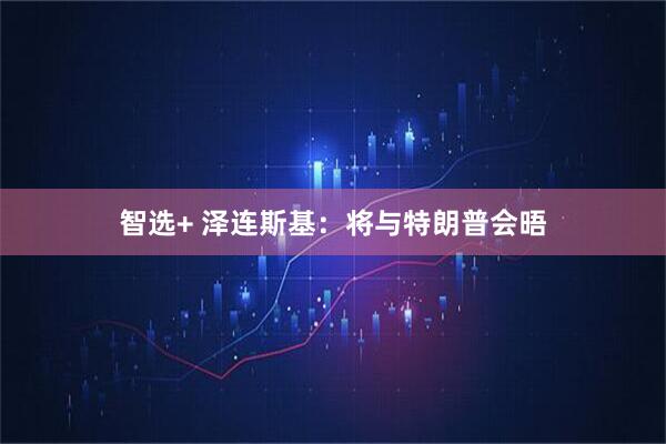 智选+ 泽连斯基：将与特朗普会晤