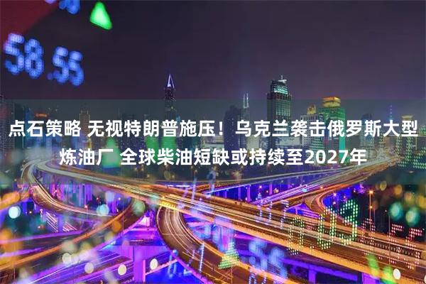 点石策略 无视特朗普施压!乌克兰袭击俄罗斯大型炼油厂 全球柴油短缺或持续至2027年